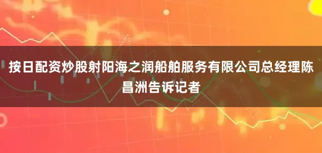 按日配资炒股射阳海之润船舶服务有限公司总经理陈昌洲告诉记者