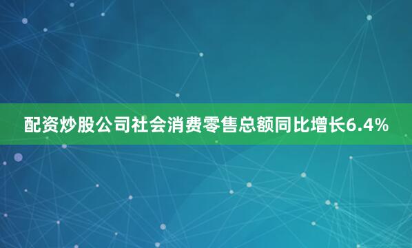 配资炒股公司社会消费零售总额同比增长6.4%