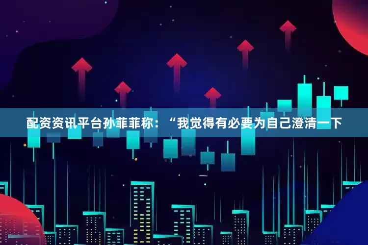 配资资讯平台孙菲菲称：“我觉得有必要为自己澄清一下