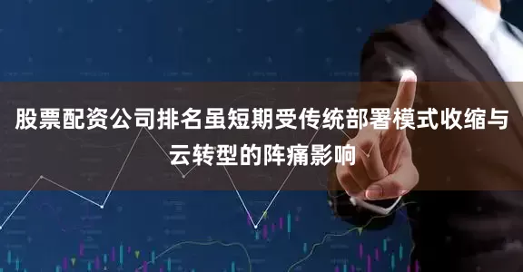 股票配资公司排名虽短期受传统部署模式收缩与云转型的阵痛影响