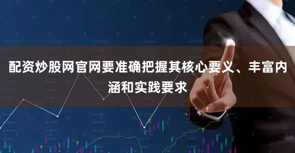 配资炒股网官网要准确把握其核心要义、丰富内涵和实践要求