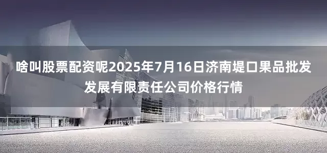啥叫股票配资呢2025年7月16日济南堤口果品批发发展有限责任公司价格行情