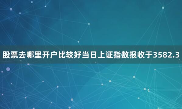 股票去哪里开户比较好当日上证指数报收于3582.3