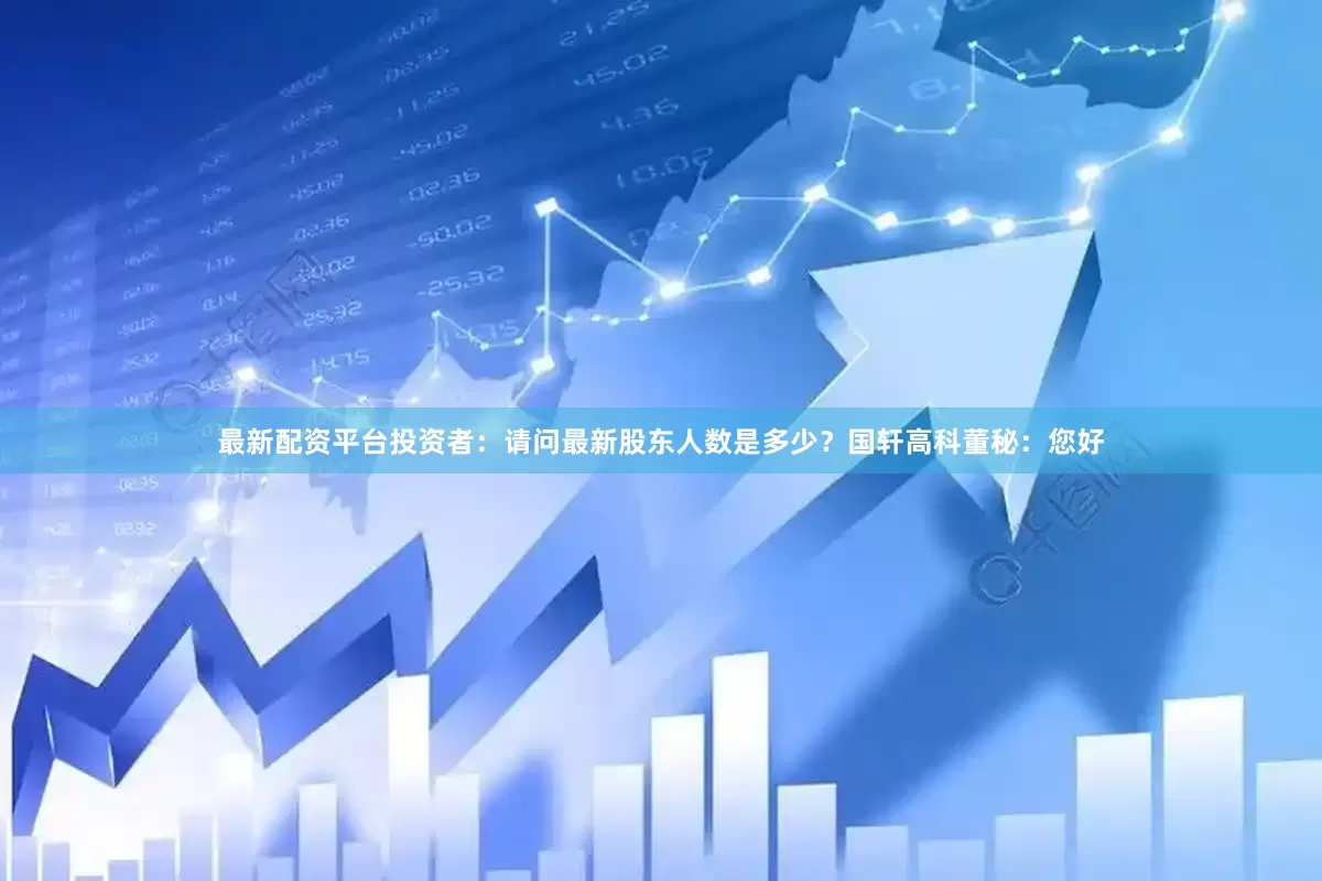 最新配资平台投资者：请问最新股东人数是多少？国轩高科董秘：您好