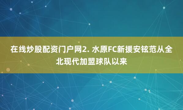 在线炒股配资门户网　　2. 水原FC新援安铉范从全北现代加盟球队以来