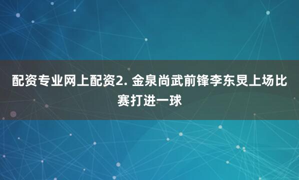 配资专业网上配资　　2. 金泉尚武前锋李东炅上场比赛打进一球