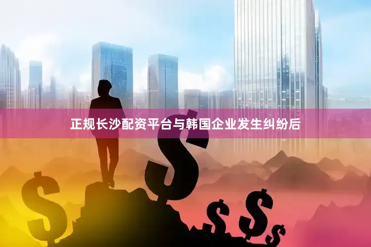 正规长沙配资平台与韩国企业发生纠纷后