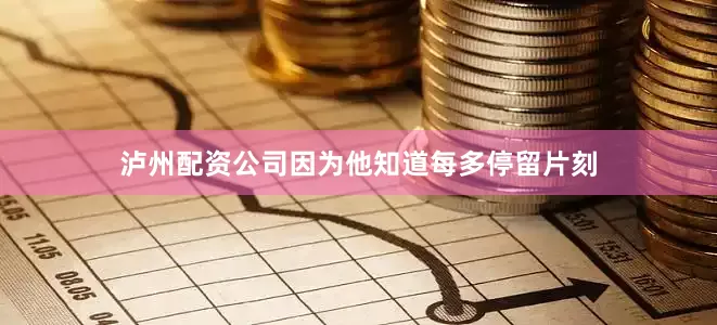 泸州配资公司因为他知道每多停留片刻