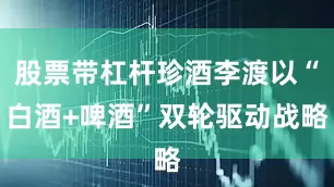 股票带杠杆珍酒李渡以“白酒+啤酒”双轮驱动战略