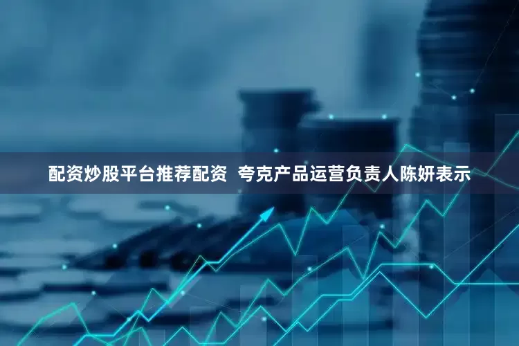 配资炒股平台推荐配资  夸克产品运营负责人陈妍表示