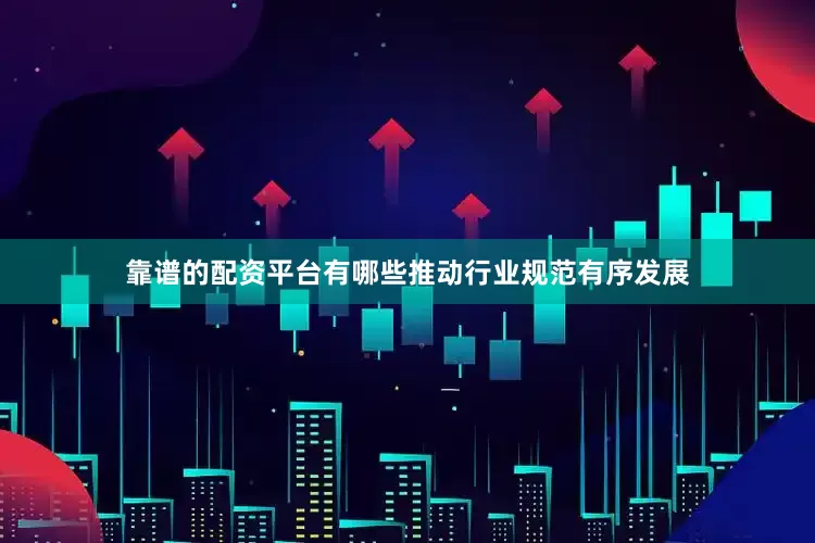 靠谱的配资平台有哪些推动行业规范有序发展