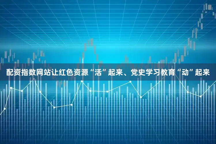 配资指数网站让红色资源“活”起来、党史学习教育“动”起来