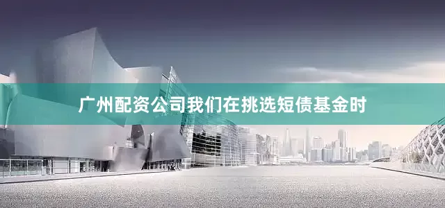 广州配资公司我们在挑选短债基金时