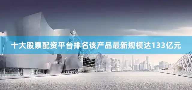 十大股票配资平台排名该产品最新规模达133亿元
