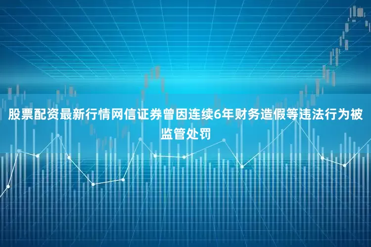 股票配资最新行情网信证券曾因连续6年财务造假等违法行为被监管处罚