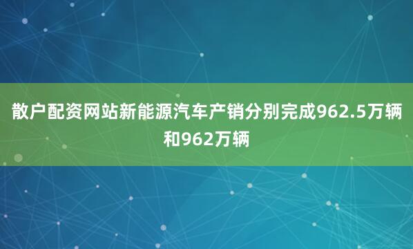 散户配资网站新能源汽车产销分别完成962.5万辆和962万辆